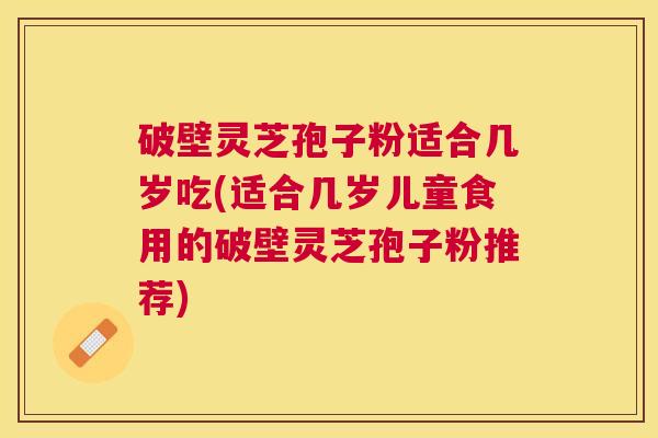 破壁灵芝孢子粉适合几岁吃(适合几岁儿童食用的破壁灵芝孢子粉推荐)