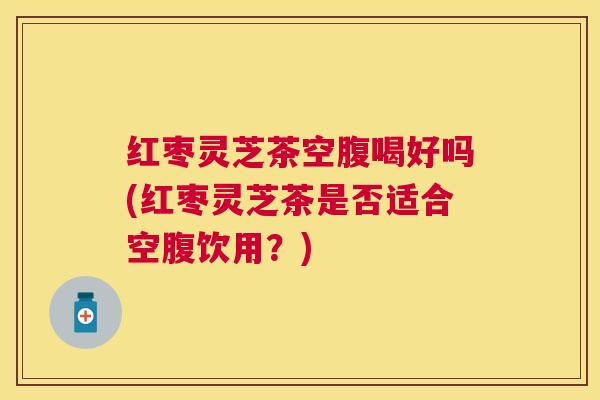 红枣灵芝茶空腹喝好吗(红枣灵芝茶是否适合空腹饮用?) 红枣灵芝茶空腹喝好吗(红枣灵芝茶是否适合空腹饮用?)
