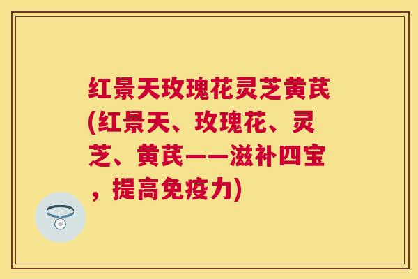 红景天玫瑰花灵芝黄芪(红景天、玫瑰花、灵芝、黄芪——滋补四宝，提高免疫力)