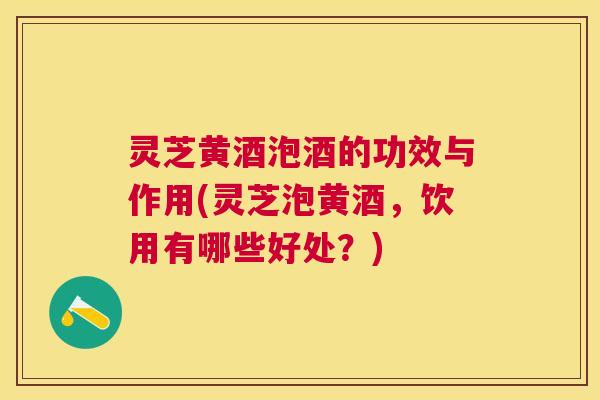 灵芝黄酒泡酒的功效与作用(灵芝泡黄酒，饮用有哪些好处？)