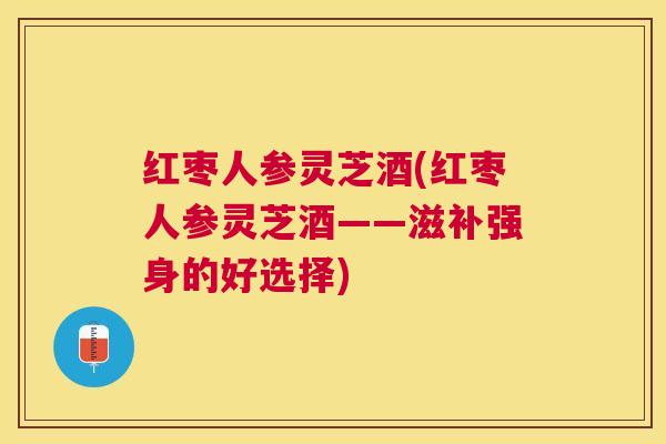红枣人参灵芝酒(红枣人参灵芝酒——滋补强身的好选择) 红枣人参灵芝酒(红枣人参灵芝酒——滋补强身的好选择)