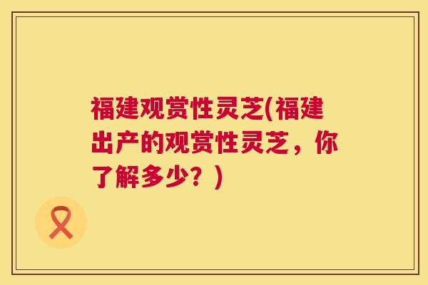 福建观赏性灵芝(福建出产的观赏性灵芝，你了解多少？)