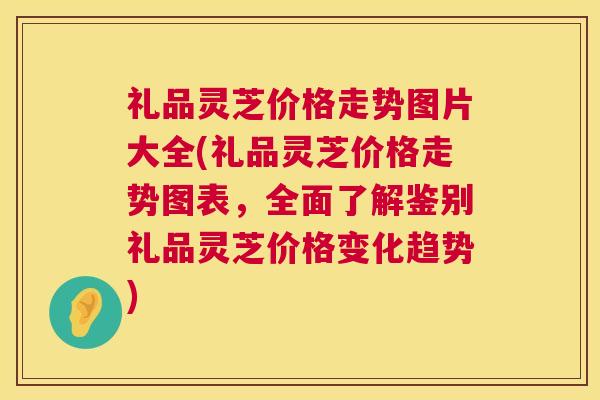 礼品灵芝价格走势图片大全(礼品灵芝价格走势图表,全面了解鉴别礼品灵芝价格变化趋势) 礼品灵芝价格走势图片大全(礼品灵芝价格走势图表,全面了解鉴别礼品灵芝价格变化趋势)