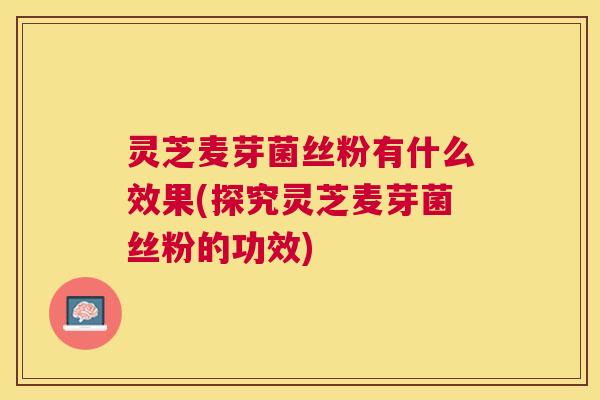 灵芝麦芽菌丝粉有什么效果(探究灵芝麦芽菌丝粉的功效)