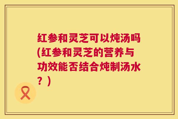 红参和灵芝可以炖汤吗(红参和灵芝的营养与功效能否结合炖制汤水？)