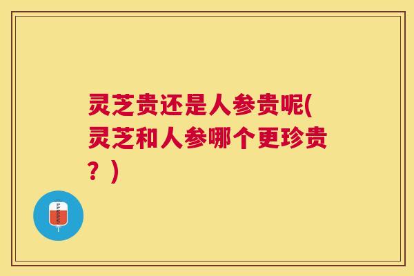 灵芝贵还是人参贵呢(灵芝和人参哪个更珍贵？)