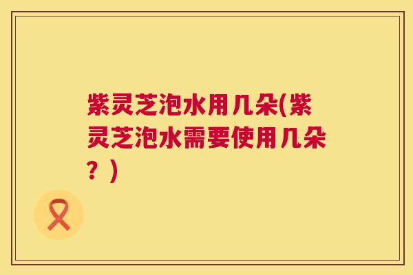 紫灵芝泡水用几朵(紫灵芝泡水需要使用几朵？)