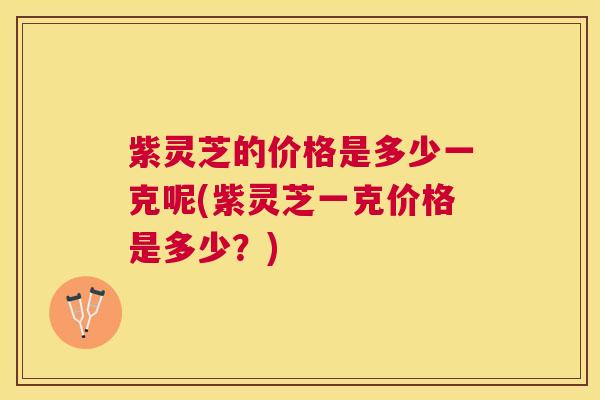 紫灵芝的价格是多少一克呢(紫灵芝一克价格是多少?) 紫灵芝的价格是多少一克呢(紫灵芝一克价格是多少?)