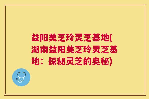 益阳美芝玲灵芝基地(湖南益阳美芝玲灵芝基地:探秘灵芝的奥秘) 益阳美芝玲灵芝基地(湖南益阳美芝玲灵芝基地:探秘灵芝的奥秘)