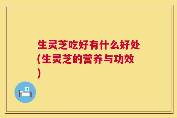 生灵芝吃好有什么好处(生灵芝的营养与功效)