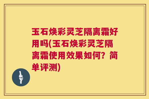 玉石焕彩灵芝隔离霜好用吗(玉石焕彩灵芝隔离霜使用效果如何？简单评测)