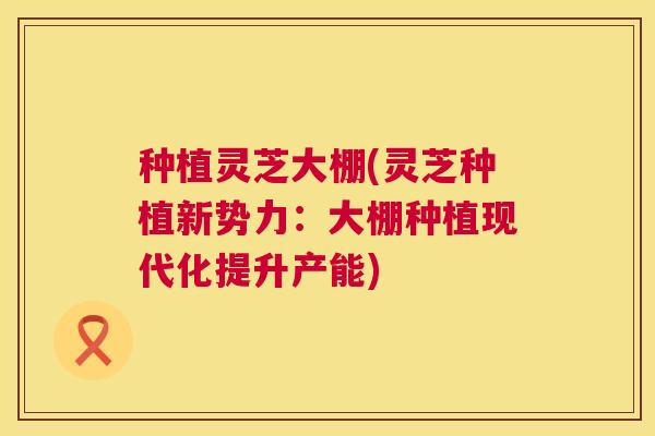 种植灵芝大棚(灵芝种植新势力：大棚种植现代化提升产能)