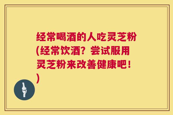 经常喝酒的人吃灵芝粉(经常饮酒?尝试服用灵芝粉来改善健康吧!) 经常喝酒的人吃灵芝粉(经常饮酒?尝试服用灵芝粉来改善健康吧!)
