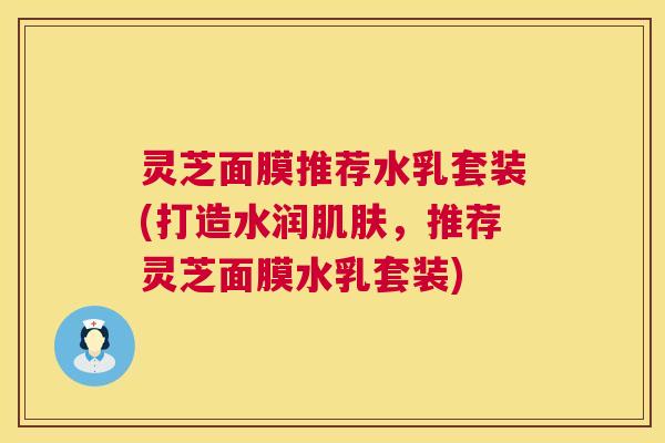 灵芝面膜推荐水乳套装(打造水润，推荐灵芝面膜水乳套装)