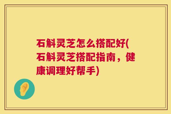 石斛灵芝怎么搭配好(石斛灵芝搭配指南,健康调理好帮手) 石斛灵芝怎么搭配好(石斛灵芝搭配指南,健康调理好帮手)