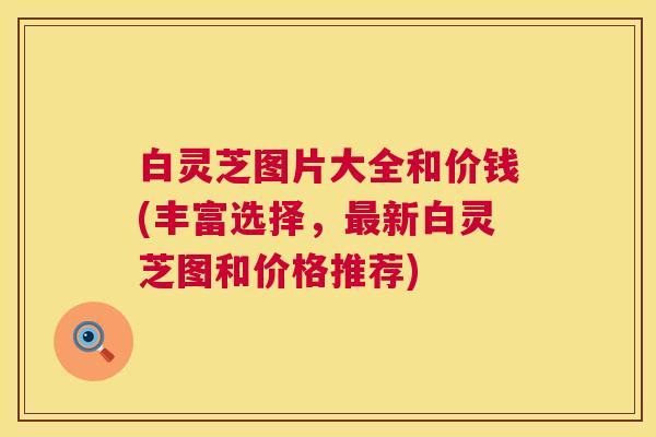 白灵芝图片大全和价钱(丰富选择，新白灵芝图和价格推荐)