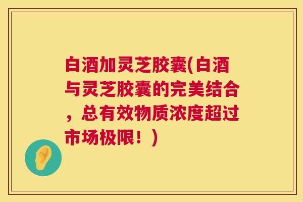 白酒加灵芝胶囊(白酒与灵芝胶囊的完美结合,总有效物质浓度超过市场极限!) 白酒加灵芝胶囊(白酒与灵芝胶囊的完美结合,总有效物质浓度超过市场极限!)