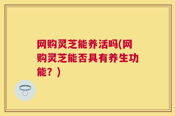 网购灵芝能养活吗(网购灵芝能否具有养生功能?) 网购灵芝能养活吗(网购灵芝能否具有养生功能?)