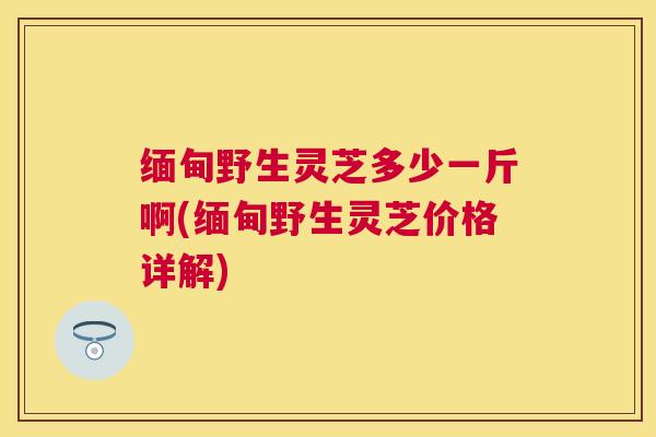 缅甸野生灵芝多少一斤啊(缅甸野生灵芝价格详解) 缅甸野生灵芝多少一斤啊(缅甸野生灵芝价格详解)