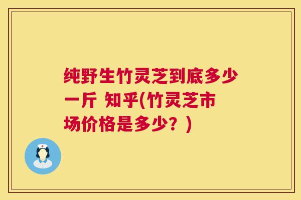 纯野生竹灵芝到底多少一斤 知乎(竹灵芝市场价格是多少？)