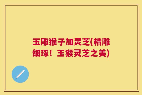 玉雕猴子加灵芝(精雕细琢!玉猴灵芝之美) 玉雕猴子加灵芝(精雕细琢!玉猴灵芝之美)
