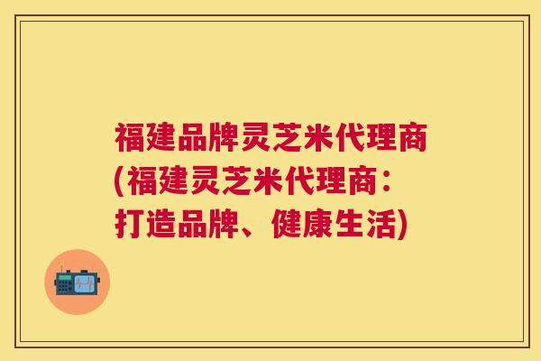 福建品牌灵芝米代理商(福建灵芝米代理商:打造品牌、健康生活) 福建品牌灵芝米代理商(福建灵芝米代理商:打造品牌、健康生活)
