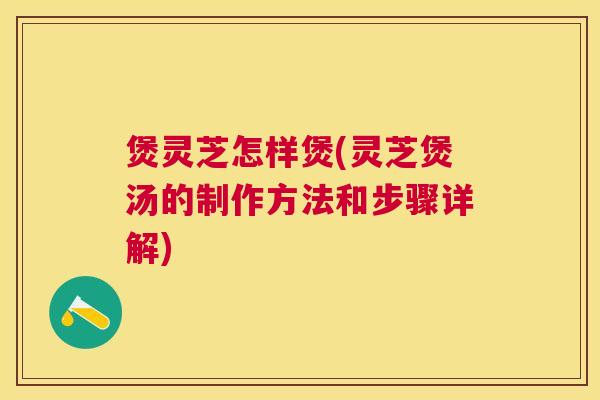 煲灵芝怎样煲(灵芝煲汤的制作方法和步骤详解) 煲灵芝怎样煲(灵芝煲汤的制作方法和步骤详解)