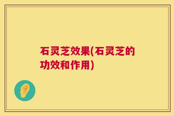 石灵芝效果(石灵芝的功效和作用) 石灵芝效果(石灵芝的功效和作用)