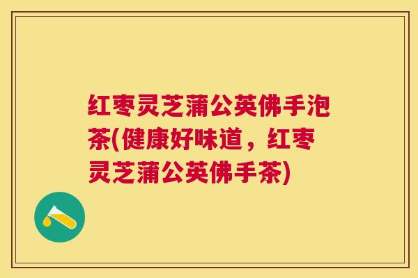 红枣灵芝蒲公英佛手泡茶(健康好味道，红枣灵芝蒲公英佛手茶)