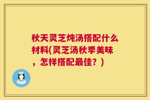 秋天灵芝炖汤搭配什么材料(灵芝汤秋季美味,怎样搭配佳?) 秋天灵芝炖汤搭配什么材料(灵芝汤秋季美味,怎样搭配佳?)