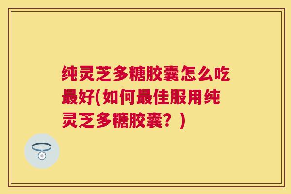 纯灵芝多糖胶囊怎么吃好(如何佳服用纯灵芝多糖胶囊？)