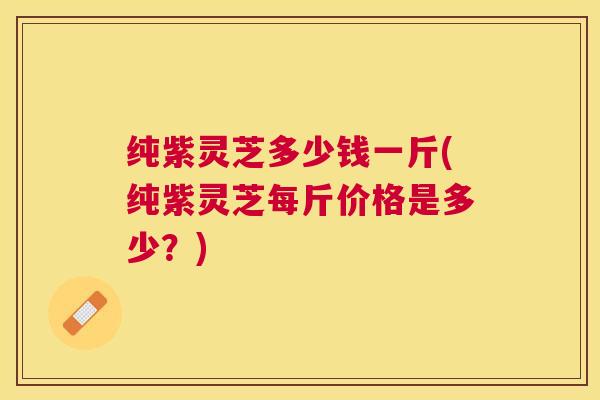 纯紫灵芝多少钱一斤(纯紫灵芝每斤价格是多少?) 纯紫灵芝多少钱一斤(纯紫灵芝每斤价格是多少?)