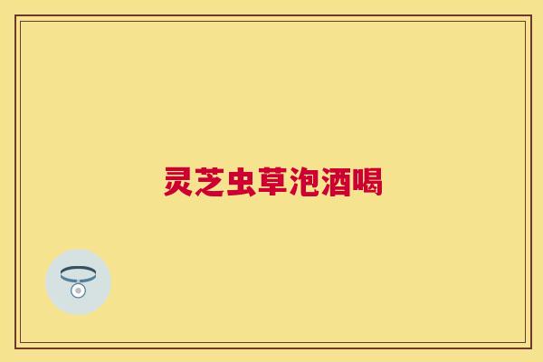 灵芝虫草泡酒喝 灵芝虫草泡酒喝