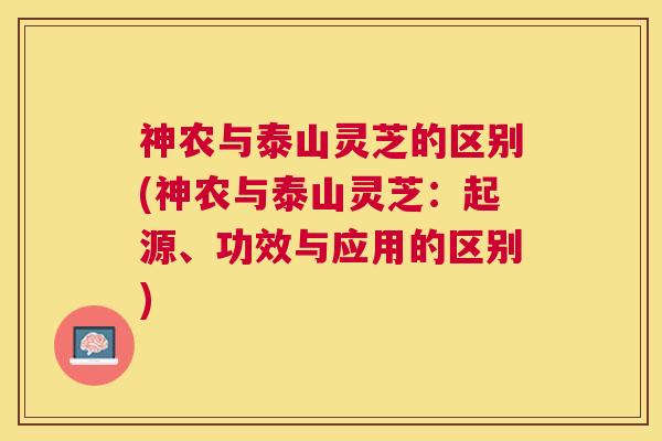 神农与泰山灵芝的区别(神农与泰山灵芝:起源、功效与应用的区别) 神农与泰山灵芝的区别(神农与泰山灵芝:起源、功效与应用的区别)