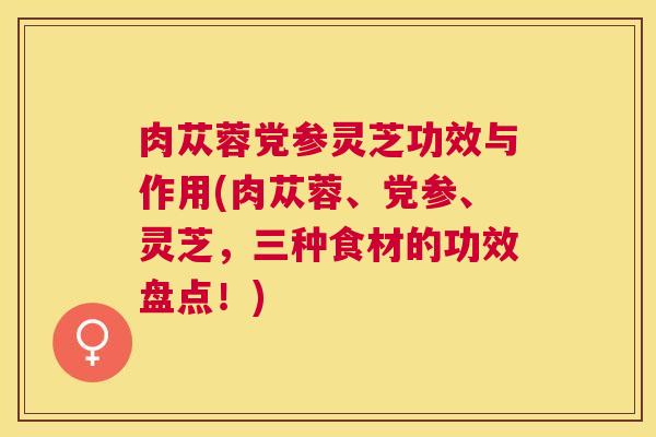 肉苁蓉党参灵芝功效与作用(肉苁蓉、党参、灵芝,三种食材的功效盘点!) 肉苁蓉党参灵芝功效与作用(肉苁蓉、党参、灵芝,三种食材的功效盘点!)