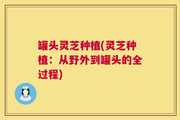 罐头灵芝种植(灵芝种植:从野外到罐头的全过程) 罐头灵芝种植(灵芝种植:从野外到罐头的全过程)