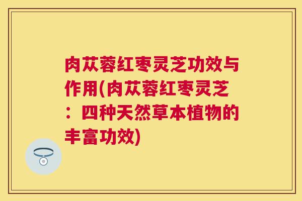 肉苁蓉红枣灵芝功效与作用(肉苁蓉红枣灵芝:四种天然草本植物的丰富功效) 肉苁蓉红枣灵芝功效与作用(肉苁蓉红枣灵芝:四种天然草本植物的丰富功效)
