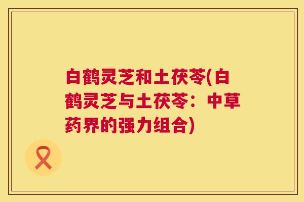 白鹤灵芝和土茯苓(白鹤灵芝与土茯苓:中草药界的强力组合) 白鹤灵芝和土茯苓(白鹤灵芝与土茯苓:中草药界的强力组合)