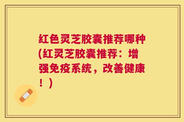红色灵芝胶囊推荐哪种(红灵芝胶囊推荐：增强免疫系统，改善健康！)