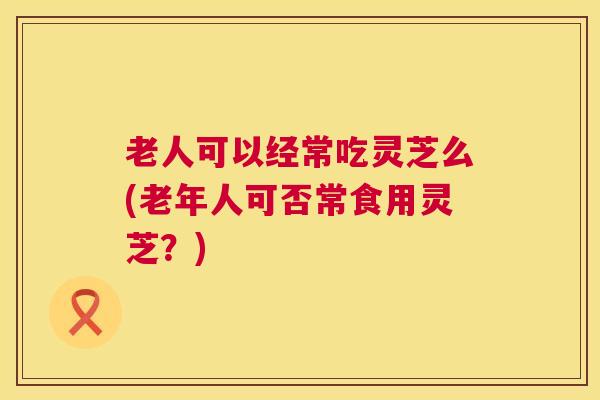 老人可以经常吃灵芝么(老年人可否常食用灵芝?) 老人可以经常吃灵芝么(老年人可否常食用灵芝?)