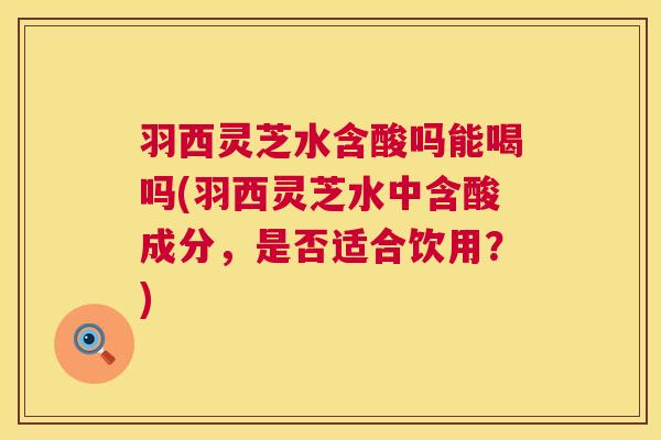 羽西灵芝水含酸吗能喝吗(羽西灵芝水中含酸成分，是否适合饮用？)