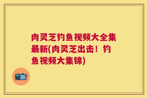 肉灵芝钓鱼视频大全集新(肉灵芝出击！钓鱼视频大集锦)