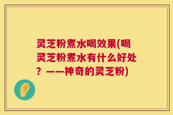 灵芝粉煮水喝效果(喝灵芝粉煮水有什么好处？——神奇的灵芝粉)