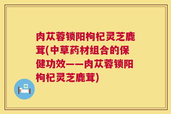 肉苁蓉锁阳枸杞灵芝鹿茸(中草药材组合的保健功效——肉苁蓉锁阳枸杞灵芝鹿茸)