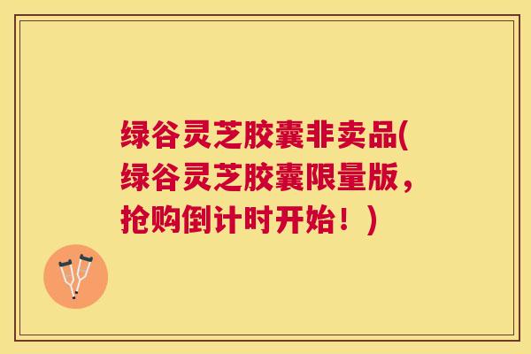 绿谷灵芝胶囊非卖品(绿谷灵芝胶囊限量版，抢购倒计时开始！)