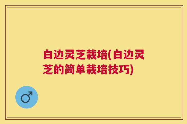 白边灵芝栽培(白边灵芝的简单栽培技巧) 白边灵芝栽培(白边灵芝的简单栽培技巧)