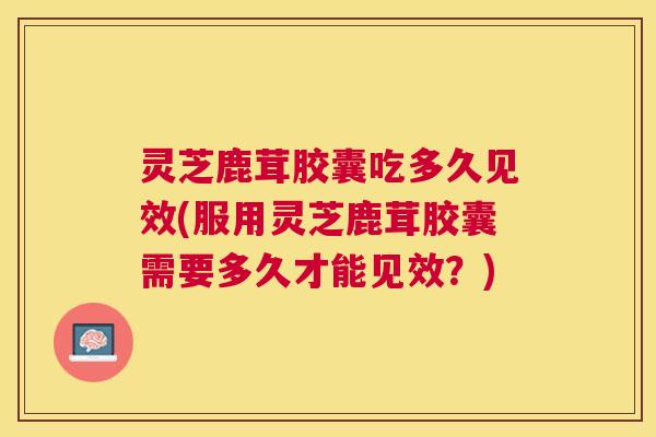 灵芝鹿茸胶囊吃多久见效(服用灵芝鹿茸胶囊需要多久才能见效？)