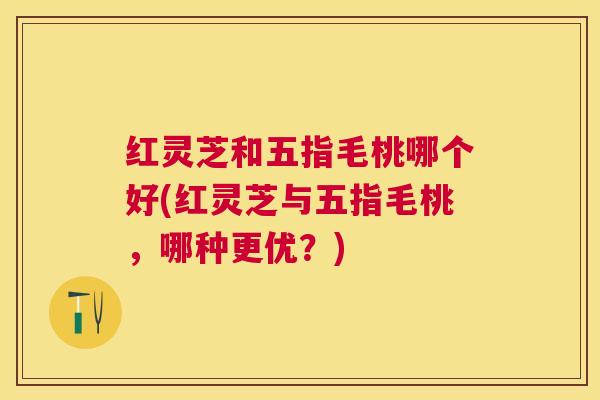 红灵芝和五指毛桃哪个好(红灵芝与五指毛桃，哪种更优？)