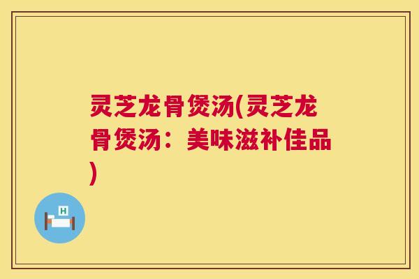 灵芝龙骨煲汤(灵芝龙骨煲汤：美味滋补佳品)
