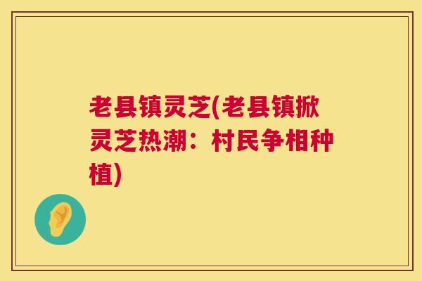 老县镇灵芝(老县镇掀灵芝热潮：村民争相种植)